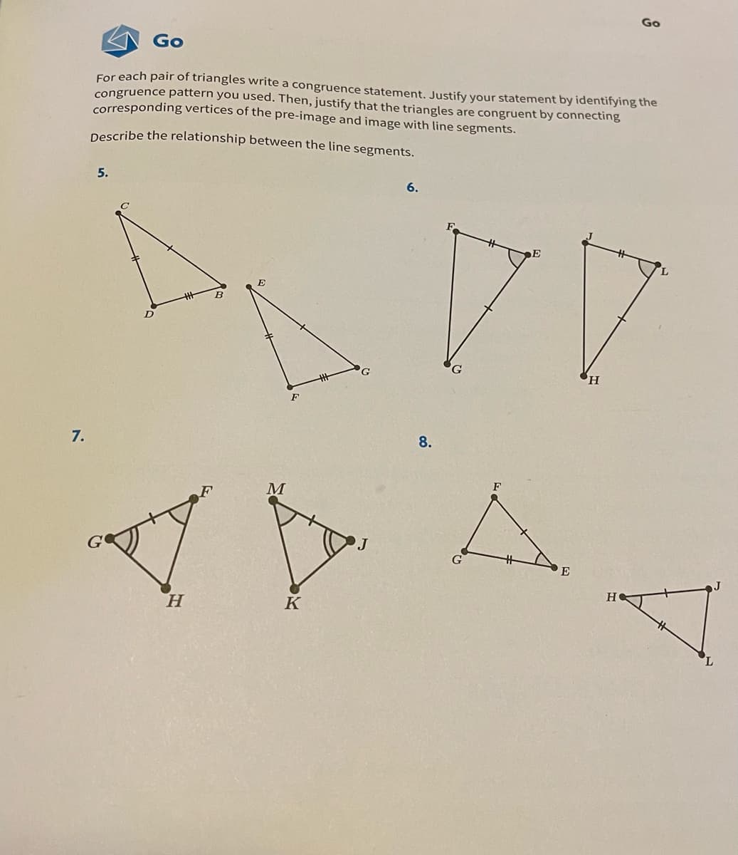 Go
Go
For each pair of triangles write a congruence statement. Justify your statement by identifying the
congruence pattern you used. Then, justify that the triangles are congruent by connecting
corresponding vertices of the pre-image and image with line segments.
Describe the relationship between the line segments.
5.
6.
E
H,
7.
8.
F
M
E
H.
K
