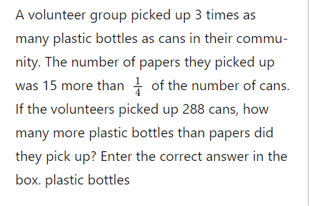 A volunteer group picked up 3 times as
many plastic bottles as cans in their commu-
nity. The number of papers they picked up
was 15 more than - of the number of cans.
If the volunteers picked up 288 cans, how
many more plastic bottles than papers did
they pick up? Enter the correct answer in the
box. plastic bottles
