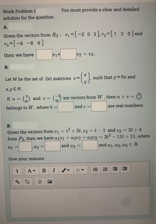 Work Problem 1
solution for the question.
A.
Given the vectors from R3: v₁=[-2 0 3], v₂ = [130] and
V3=[-6 -6 6]
then we have
B.
x,y ER.
If u =
and v=
belongs to W, where b
v1+
Let W be the set of 2x1 matrices v=
Give your reasons
You must provide a clear and detailed
=
20
7 A▾ BI
V2 V3.
=(x).
B.
Given the vectors from v₁ = t² + 3t, v2 = t - 1 and v3 = 2t+4
from P2, then we have a1v1 + a2v2 + a3v3 = 2t²-11t+11, where
a1 =
a2=
and a3 =
and a1, a2, a3 € R
such that y = 5x and
are vectors from W, then u +v=
and c=
Fr
are real numbers.
H