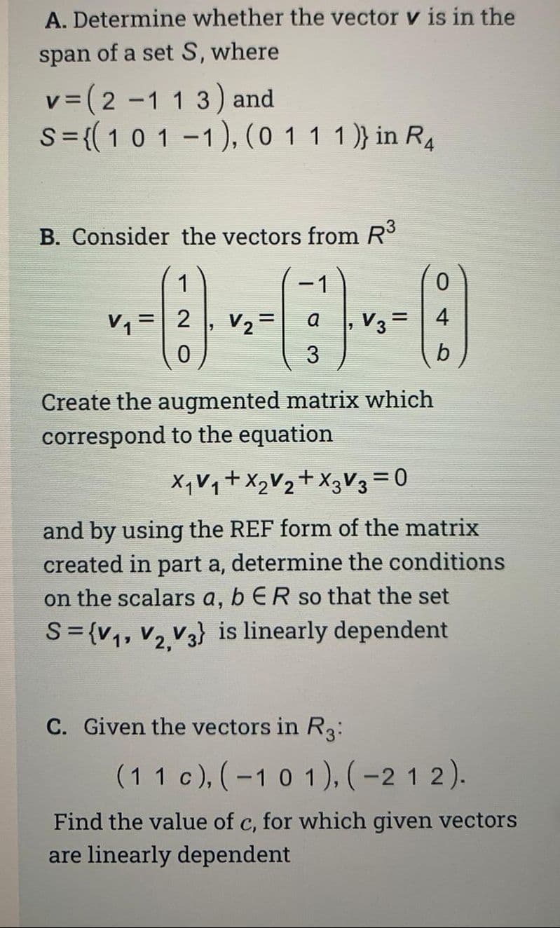 A. Determine whether the vector v is in the
span of a set S, where
v = (2-1 13) and
S = {( 1 0 1 -1), (0 1 1 1 )} in R4
B. Consider the vectors from R³
--0-0-0
a
3
=
1
=
C. Given the vectors in R3:
| 4
b
Create the augmented matrix which
correspond to the equation
X₁ V₁ + X₂V₂+X3V3 = 0
and by using the REF form of the matrix
created in part a, determine the conditions
on the scalars a, b ER so that the set
S={V₁, V₂ V3} is linearly dependent
(11 c), (-101), (-212).
Find the value of c, for which given vectors
are linearly dependent