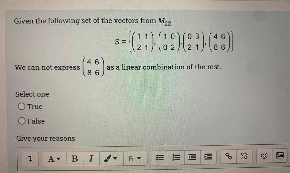 Given the following set of the vectors from M22
We can not express
Select one:
O True
O False
Give your reasons
Į
A▾
46
86
B I
10
03
46
-{(21)-(32) (23)-(36)}
02
21
86
S=
as a linear combination of the rest.
FfY
!!!
EE