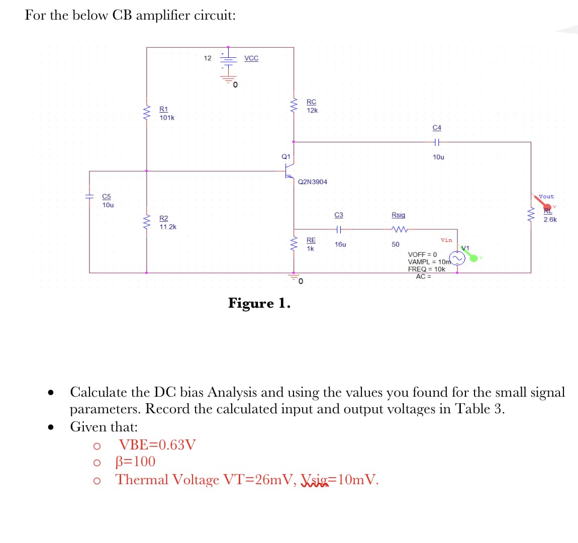 For the below CB amplifier circuit:
C5
10u
R1
101k
R2
11.2k
12
VBE=0.63V
AIHE
0
VCC
ww
Q1
www
Figure 1.
RC
12k
Q2N3904
0
RE
1k
C3
HI
16u
Rsig
0 B=100
Thermal Voltage VT=26mV, Vsig=10m V.
50
C4
HH
10u
Vin
VOFF = 0
VAMPL = 10m
FREQ = 10k
AC =
V1
Vout
Calculate the DC bias Analysis and using the values you found for the small signal
parameters. Record the calculated input and output voltages in Table 3.
Given that:
2.6k