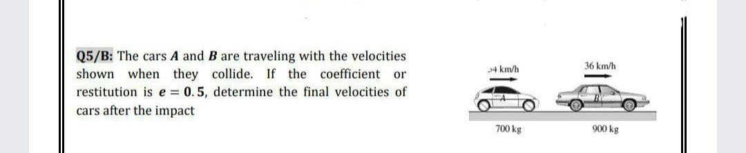 Q5/B: The cars A and B are traveling with the velocities
shown when they collide. If the coefficient or
restitution is e = 0.5, determine the final velocities of
cars after the impact
34 km/h
36 km/h
700 kg
900 kg
