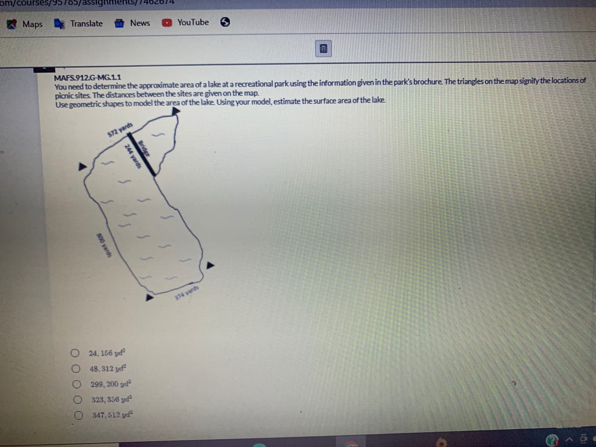 om/courses
7462674
Maps A Translate
News
YouTube
MAFS.912.G-MG.1.1
You need to determine the approximate area of a lake at a recreational park using the information given in the park's brochure. The triangles on the map signify the locations of
picnic sites. The distances between the sites are given on the map.
Use geometric shapes to model the area of the lake. Using your model, estimate the surface area of the lake.
S72 yards
374 yards
24, 156 yd?
48, 312 yd
299, 200 gyd
323, 356 yd
347, 512 yd
OF
Bridge
244 yards
Oyards
DOO0
