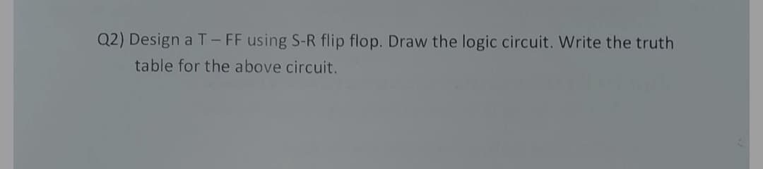 Q2) Design a T-FF using S-R flip flop. Draw the logic circuit. Write the truth
table for the above circuit.
