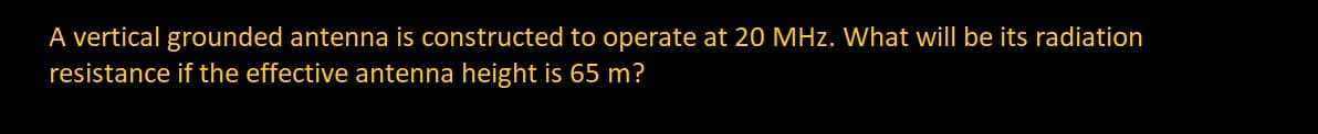 A vertical grounded antenna is constructed to operate at 20 MHz. What will be its radiation
resistance if the effective antenna height is 65 m?
