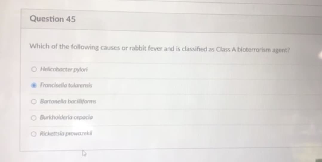 Question 45
Which of the following causes or rabbit fever and is classified as Class A bioterrorism agent?
O Helicobacter pylori
Francisella tularensis
O Bartonella bacilliforms
O Burkholderia cepocia
O Rickettsia prowazeki
