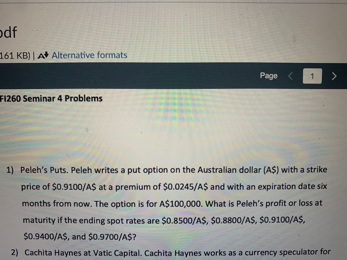 odf
161 KB) | A Alternative formats
F1260 Seminar 4 Problems
Pe
BERPERSONERBASPARAREA
Page <
P
CERES
1
Em Carl
>
M
1) Peleh's Puts. Peleh writes a put option on the Australian dollar (A$) with a strike
price of $0.9100/A$ at a premium of $0.0245/A$ and with an expiration date six
months from now. The option is for A$100,000. What is Peleh's profit or loss at
maturity if the ending spot rates are $0.8500/A$, $0.8800/A$, $0.9100/A$,
$0.9400/A$, and $0.9700/A$?
2) Cachita Haynes at Vatic Capital. Cachita Haynes works as a currency speculator for