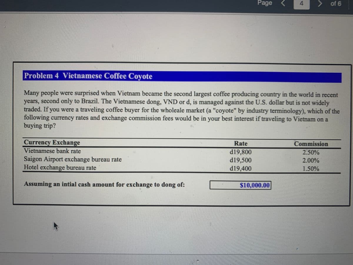 Currency Exchange
Vietnamese bank rate
Saigon Airport exchange bureau rate
Hotel exchange bureau rate
Assuming an intial cash amount for exchange to dong of:
Page
Rate
d19,800
d19,500
d19,400
Problem 4 Vietnamese Coffee Coyote
Many people were surprised when Vietnam became the second largest coffee producing country in the world in recent
years, second only to Brazil. The Vietnamese dong, VND or d, is managed against the U.S. dollar but is not widely
traded. If you were a traveling coffee buyer for the wholeale market (a "coyote" by industry terminology), which of the
following currency rates and exchange commission fees would be in your best interest if traveling to Vietnam on a
buying trip?
4
$10,000.00
> of 6
Commission
2.50%
2.00%
1.50%