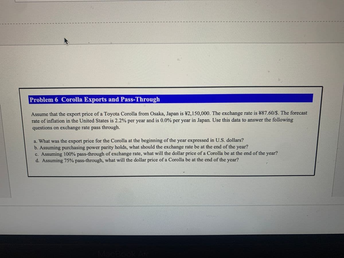 #
S
E
€
37
7
E
47
Problem 6 Corolla Exports and Pass-Through
Assume that the export price of a Toyota Corolla from Osaka, Japan is ¥2,150,000. The exchange rate is ¥87.60/$. The forecast
rate of inflation in the United States is 2.2% per year and is 0.0% per year in Japan. Use this data to answer the following
questions on exchange rate pass through.
a. What was the export price for the Corolla at the beginning of the year expressed in U.S. dollars?
b. Assuming purchasing power parity holds, what should the exchange rate be at the end of the year?
c. Assuming 100% pass-through of exchange rate, what will the dollar price of a Corolla be at the end of the year?
d. Assuming 75% pass-through, what will the dollar price of a Corolla be at the end of the year?