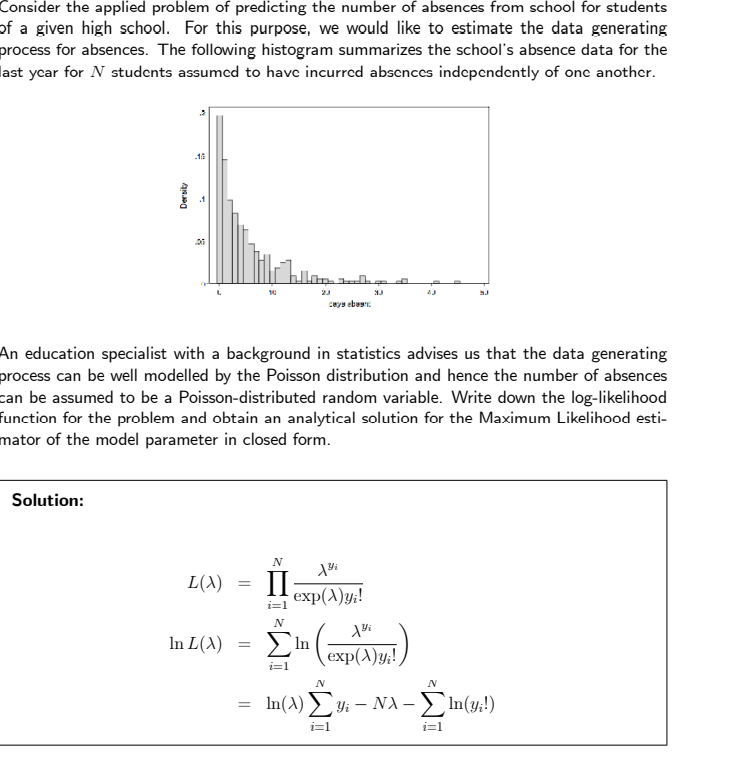 Consider the applied problem of predicting the number of absences from school for students
of a given high school. For this purpose, we would like to estimate the data generating
process for absences. The following histogram summarizes the school's absence data for the
last year for N students assumed to have incurred absences independently of one another.
Dersity
Solution:
-15
06
L(A)
In L(X)
An education specialist with a background in statistics advises us that the data generating
process can be well modelled by the Poisson distribution and hence the number of absences
can be assumed to be a Poisson-distributed random variable. Write down the log-likelihood
function for the problem and obtain an analytical solution for the Maximum Likelihood esti-
mator of the model parameter in closed form.
=
=
23
caya eban
N
ΣIn
i=1
N
Bi
II exp(X)yi!
i=1
3.J
43
Yi
exp(X)y;!
N
N
In(A) Σyi - NX-In(y;!)
i=1
i=1