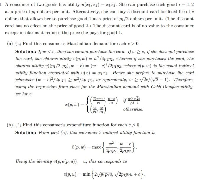 1. A consumer of two goods has utility u(x1, x2) = x12. She can purchase each good i = 1,2
at a price of p; dollars per unit. Alternatively, she can buy a discount card for fixed fee of c
dollars that allows her to purchase good 1 at a price of p₁/2 dollars per unit. (The discount
card has no effect on the price of good 2.) The discount card is of no value to the consumer
except insofar as it reduces the price she pays for good 1.
(a) () Find this consumer's Marshallian demand for each c > 0.
-
Solution: If w<c, then she cannot purchase the card. If w≥c, if she does not purchase
the card, she obtains utility v(p, w) = w²/4p1p2, whereas if she purchases the card, she
obtains utility v((p₁/2, p2), w c) = (w c)²/2p1p2, where v(p, w) is the usual indirect
utility function associated with u(x) = x1x2. Hence she prefers to purchase the card
whenever (w - c)2/2p1P2 2 w²/4p1p2, or equivalently, w 2 √2c/(√2-1). Therefore,
using the expression from class for the Marshallian demand with Cobb-Douglas utility,
we have
x(p, w)
[(
2(w-c) wic
P2
P1
W W
P1 P2
w>√2c
√2-1
otherwise.
if
(b) () Find this consumer's expenditure function for each c > 0.
Solution: From part (a), this consumer's indirect utility function is
(p, w) = max.
w-c)
{4P1P2² 2P1P²}
Using the identity v(p, e(p, u)) = u, this corresponds to
e(p, u) = min {2√/P1P2u, √√20₁2 + +c}.