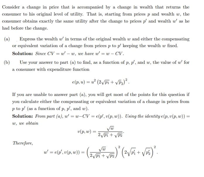 Consider a change in price that is accompanied by a change in wealth that returns the
consumer to his original level of utility. That is, starting from prices p and wealth w, the
consumer obtains exactly the same utility after the change to prices p' and wealth w' as he
had before the change.
(a) Express the wealth w' in terms of the original wealth w and either the compensating
or equivalent variation of a change from prices p to p' keeping the wealth w fixed.
Solution: Since CV = w' - w, we have w' = w - CV.
(b)
Use your answer to part (a) to find, as a function of p, p', and w, the value of w' for
a consumer with expenditure function
e(p, u) = u² (2√√P₁+ √P₂) ².
If you are unable to answer part (a), you will get most of the points for this question if
you calculate either the compensating or equivalent variation of a change in prices from
p to p' (as a function of p, p', and w).
Solution: From part (a), w' = w-CV = e(p', v(p, w)). Using the identity e(p, v(p, w)) =
w, we obtain
Therefore,
v(p, w) =
2√P1+ √P2
2
w' = e(p', v(p, w)) =
=
· ( 2 √DY + √₂) ² (²√³¹² + √²₂) ².
P2