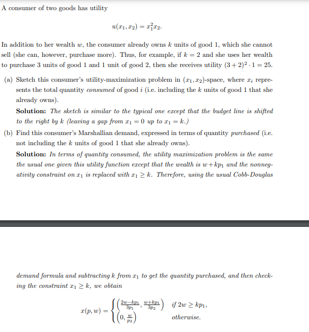 A consumer of two goods has utility
u(x₁, x2) = x²x₂.
In addition to her wealth w, the consumer already owns k units of good 1, which she cannot
sell (she can, however, purchase more). Thus, for example, if k = 2 and she uses her wealth
to purchase 3 units of good 1 and 1 unit of good 2, then she receives utility (3+2)².1 = 25.
(a) Sketch this consumer's utility-maximization problem in (₁,2)-space, where I repre-
sents the total quantity consumed of good i (i.e. including the k units of good 1 that she
already owns).
Solution: The sketch is similar to the typical one except that the budget line is shifted
to the right by k (leaving a gap from x₁ = 0 up to x₁ = k.)
(b) Find this consumer's Marshallian demand, expressed in terms of quantity purchased (i.e.
not including the k units of good 1 that she already owns).
Solution: In terms of quantity consumed, the utility maximization problem is the same
the usual one given this utility function except that the wealth is w+kp₁ and the nonneg-
ativity constraint on x1 is replaced with ₁ ≥k. Therefore, using the usual Cobb-Douglas
demand formula and subtracting k from ₁ to get the quantity purchased, and then check-
ing the constraint x₁ ≥k, we obtain
x(p, w) =
=
2w-kp1 w+kpi
3p₁ 3p₂
(0, #)
P2
if 2w > kp₁,
otherwise.