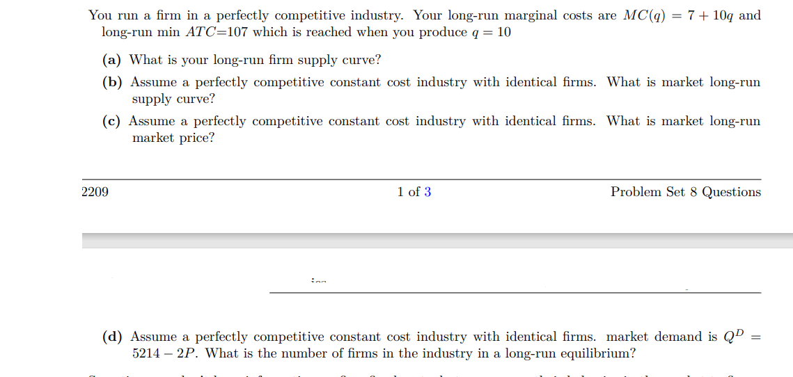 You run a firm in a perfectly competitive industry. Your long-run marginal costs are MC(q) = 7+ 10q and
long-run min ATC=107 which is reached when you produce q = 10
(a) What is your long-run firm supply curve?
(b) Assume a perfectly competitive constant cost industry with identical firms. What is market long-run
supply curve?
(c) Assume a perfectly competitive constant cost industry with identical firms. What is market long-run
market price?
2209
inn
1 of 3
Problem Set 8 Questions
(d) Assume a perfectly competitive constant cost industry with identical firms. market demand is QD
5214 - 2P. What is the number of firms in the industry in a long-run equilibrium?
=