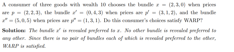 A consumer of three goods with wealth 10 chooses the bundle x = (2,3,0) when prices
are p = (2,2,3), the bundle x' = (0, 4, 3) when prices are p' (3, 1,2), and the bundle
x" = (5,0,5) when prices are p" = (1,3,1). Do this consumer's choices satisfy WARP?
Solution: The bundle x' is revealed preferred to x. No other bundle is revealed preferred to
any other. Since there is no pair of bundles each of which is revealed preferred to the other,
WARP is satisfied.
=