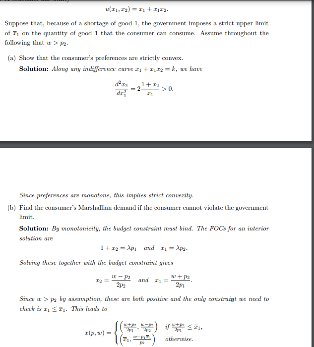 u(x₁, x₂) = x₁ + #172.
Suppose that, because of a shortage of good 1, the government imposes a strict upper limit
of ₁ on the quantity of good 1 that the consumer can consume. Assume throughout the
following that w>p2.
(a) Show that the consumer's preferences are strictly convex.
Solution: Along any indifference curve x₁ + x₁x2 = k, we have
d²x2
dx²
1+22
#1
x2 =
= 2
Since preferences are monotone, this implies strict convexity.
(b) Find the consumer's Marshallian demand if the consumer cannot violate the government
limit.
Solution: By monotonicity, the budget constraint must bind. The FOCs for an interior
solution are
x(p, w) =
1 + x2 = Xp₁ and 1₁ = Xp₂.
Solving these together with the budget constraint gives
w-P2 and 21:
2p2
> 0.
Since w > p2 by assumption, these are both positive and the only constraint we need to
check is ₁ ≤₁. This leads to
w+p2 w-p2
2p1
2p2
(T1, w-piz
P2
w+p2
2p1
if 12 <1,
otherwise.