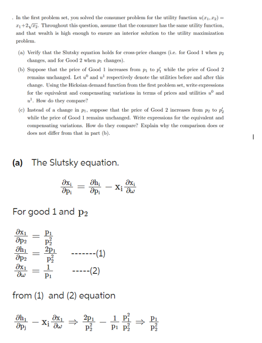 . In the first problem set, you solved the consumer problem for the utility function (₁,₂)=
2₁+2√72. Throughout this question, assume that the consumer has the same utility function,
and that wealth is high enough to ensure an interior solution to the utility maximization
problem.
(a) Verify that the Slutsky equation holds for cross-price changes (i.e. for Good 1 when p2
changes, and for Good 2 when p₁ changes).
(b) Suppose that the price of Good 1 increases from pi to p/ while the price of Good 2
remains unchanged. Let u and u¹ respectively denote the utilities before and after this
change. Using the Hicksian demand function from the first problem set, write expressions
for the equivalent and compensating variations in terms of prices and utilities and
¹. How do they compare?
(c) Instead of a change in p₁, suppose that the price of Good 2 increases from pa to p
while the price of Good 1 remains unchanged. Write expressions for the equivalent and
compensating variations. How do they compare? Explain why the comparison does or
does not differ from that in part (b).
(a) The Slutsky equation.
əx
api
For good 1 and p2
8x1
8p2
əhi
8p2
8x1
dw
=
Əh₁
Әр
P₁
=
·Xi aw
Əh
opi
➖➖➖➖➖➖-(1)
-----(2)
from (1) and (2) equation
8x1 2p1
Əx₁
-Xi dw
1
P1
11