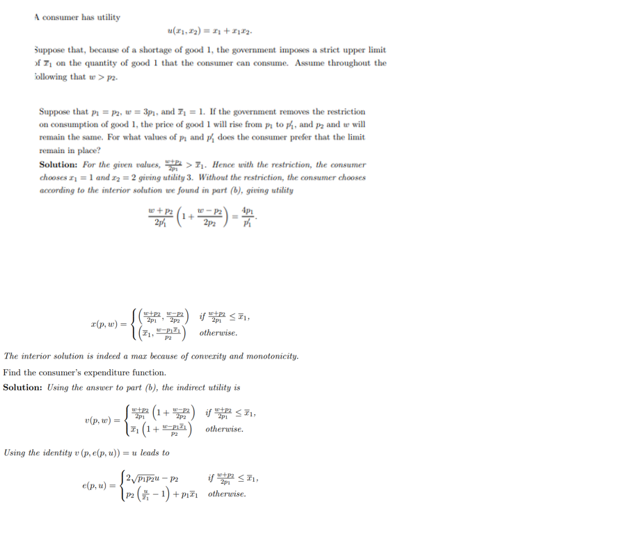 A consumer has utility
u(x1, x₂) = x₂ + x1x₂.
Suppose that, because of a shortage of good 1, the government imposes a strict upper limit
of on the quantity of good 1 that the consumer can consume. Assume throughout the
following that w>p2.
Suppose that p₁ = P2, w = 3p₁, and ₁= 1. If the government removes the restriction
on consumption of good 1, the price of good 1 will rise from pi to ph, and p2 and we will
remain the same. For what values of p₁ and p does the consumer prefer that the limit
remain in place?
Solution: For the given values, >₁. Hence with the restriction, the consumer
chooses ₁ = 1 and 2 = 2 giving utility 3. Without the restriction, the consumer chooses
according to the interior solution we found in part (b), giving utility
x(p, w) =
v(p, w) =
w + P2
27/12 (1+
2p
w+P2 W-P2
2p1 2p2
F1,
e(p, u) =
w-p
P2
w+p₂ (1+ -P2
2p1
2p2
The interior solution is indeed a max because of convexity and monotonicity.
Find the consumer's expenditure function.
Solution: Using the answer to part (b), the indirect utility is
Using the identity v (p, e(p, u)) = u leads to
w-P2
2p2
( 7₁ (1 + 1-P1²₁)
P2
=
2) if!
4p1
Pi
if 10² ≤ 1,
otherwise.
w+p₂
2p1
otherwise.
≤1,
2√P₁P2u - p2
w+P2
if SII,
2p1
(P₂ (-1) + P₁₁ otherwise.
P2