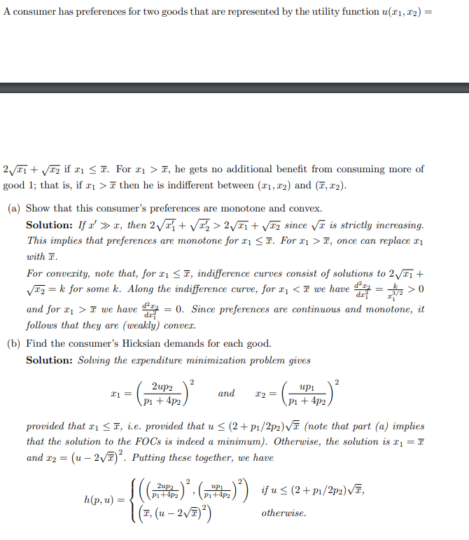 A consumer has preferences for two goods that are represented by the utility function u(x₁, x₂) =
2√₁ + √√₂ if x₁ ≤. For 2₁ > T, he gets no additional benefit from consuming more of
good 1; that is, if #₁ > then he is indifferent between (21, 2) and (T, T2).
(a) Show that this consumer's preferences are monotone and convex.
Solution: If a' »r, then 2√√₁+√√√₂ > 2√₁ + √₂ since √ is strictly increasing.
This implies that preferences are monotone for 1 ≤. For ₁>, once can replace x₁
with T.
For convexity, note that, for x₁ ≤, indifference curves consist of solutions to 2√√₁ +
√₂ = k for some k. Along the indifference curve, for x₁ < we have d
>0
dx
and for ₁> we have 2 = 0. Since preferences are continuous and monotone, it
dz
follows that they are (weakly) convex.
(b) Find the consumer's Hicksian demands for each good.
Solution: Solving the expenditure minimization problem gives
x1 =
2up2
P1+ 4p2,
h(p, u) =
2
((
| (T, (u - 2 √T) ²)
and
2up2
P₁+4P2
x₂ =
up1
P1+ 4p2,
provided that ₁ ≤, i.e. provided that u ≤ (2+p₁/2p₂) √ (note that part (a) implies
that the solution to the FOCs is indeed a minimum). Otherwise, the solution is x₁ = T
and x2 = (u - 2√7)². Putting these together, we have
2
2
+)², (P²) ²) if u ≤ (2 + p₁/2²p2)√E,
P1+4P2
otherwise.
=