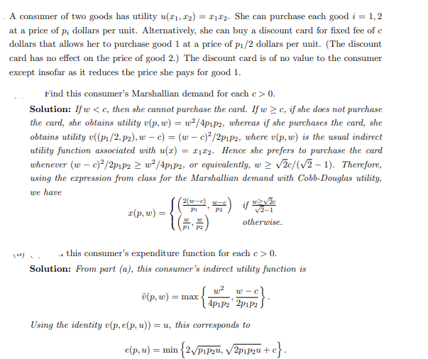 A consumer of two goods has utility u(#₁, #₂) = ₁22. She can purchase each good i = 1,2
at a price of p; dollars per unit. Alternatively, she can buy a discount card for fixed fee of c
dollars that allows her to purchase good 1 at a price of p₁/2 dollars per unit. (The discount
card has no effect on the price of good 2.) The discount card is of no value to the consumer
except insofar as it reduces the price she pays for good 1.
(0)
Find this consumer's Marshallian demand for each c > 0.
Solution: If w<c, then she cannot purchase the card. If w≥c, if she does not purchase
the card, she obtains utility v(p, w) = w²/4p1p2, whereas if she purchases the card, she
obtains utility v((p₁/2, p2), wc) = (w - c)2/2p1p2, where v(p, w) is the usual indirect
utility function associated with u(x) = 12. Hence she prefers to purchase the card
whenever (w - c)²/2p1p2 ≥ w²/4p1p2, or equivalently, w > √2c/(√2-1). Therefore,
using the expression from class for the Marshallian demand with Cobb-Douglas utility,
we have
x(p, w) =
2(w-c) W-C
pi "P2
W
Using the identity v(p, e(p, u)) =
4 this consumer's expenditure function for each c > 0.
Solution: From part (a), this consumer's indirect utility function is
w²
v(p, w) = max.
w>√že
√2-1
otherwise.
=u, this corresponds to
e(p, u) = min {2√/p1p2u, √2p₁p2u+c}.