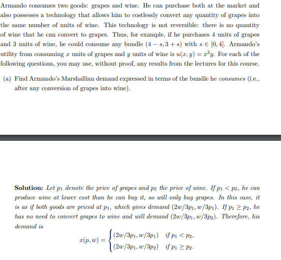 Armando consumes two goods: grapes and wine. He can purchase both at the market and
also possesses a technology that allows him to costlessly convert any quantity of grapes into
the same number of units of wine. This technology is not reversible: there is no quantity
of wine that he can convert to grapes. Thus, for example, if he purchases 4 units of grapes
and 3 units of wine, he could consume any bundle (4-s,3+ s) with s € [0,4]. Armando's
utility from consuming units of grapes and y units of wine is u(x, y) = r²y. For each of the
following questions, you may use, without proof, any results from the lectures for this course.
(a) Find Armando's Marshallian demand expressed in terms of the bundle he consumes (i.e.,
after any conversion of grapes into wine).
Solution: Let pi denote the price of grapes and p2 the price of wine. If p₁ <p2, he can
produce wine at lower cost than he can buy it, so will only buy grapes. In this case, it
is as if both goods are priced at p₁, which gives demand (2w/3p1, w/3p1). If p1 ≥ P2, he
has no need to convert grapes to wine and will demand (2w/3p1, w/3p2). Therefore, his
demand is
x(p, w) =
(2w/3p1, w/3p1)
(2w/3p1, w/3p2)
if p₁ <p2,
if p₁ ≥ P2.