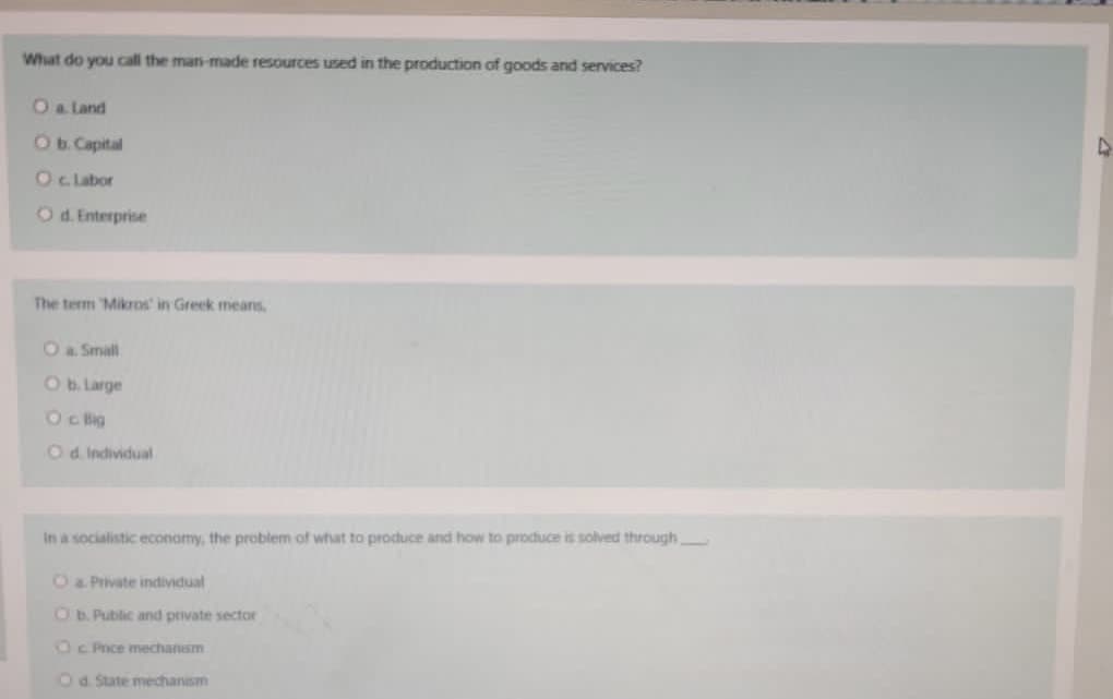 What do you call the man-made resources used in the production of goods and services?
Oa land
Ob. Capital
Oc Labor
Od. Enterprise
The term Mikros' in Greek means.
Oa Small
Ob. Large
Oc Big
Od Individual
In a socialistic econamy, the problem of what to produce and how to produce is solved through
O& Private individual
Ob. Public and private sector
Oc Price mechanism
Oa. State medchanism
