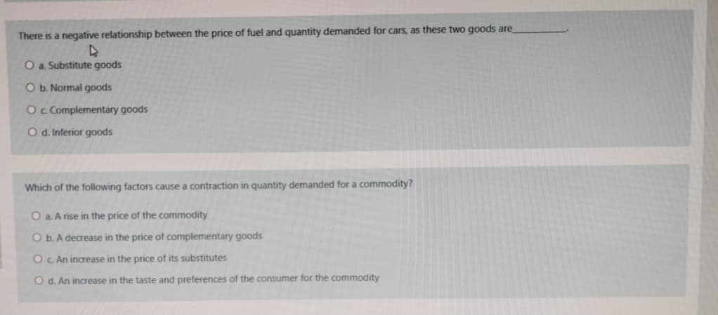 There is a negative relationship between the price of fuel and quantity demanded for cars, as these two goods are
O a. Substitute goods
O b. Normal goods
Oc Complementary goods
O d. Inferior goods
Which of the following factors cause a contraction in quantity demanded for a commodity?
O a. A rise in the price of the commodity
O b. A decrease in the price of complementary goods
Oc An increase in the price of its substitutes
O d. An increase in the taste and preferences of the consumer for the commodity
