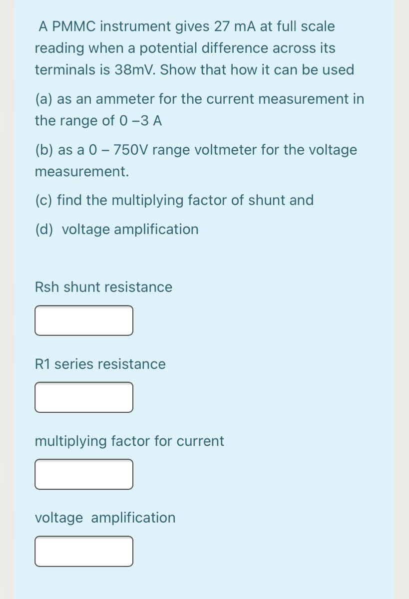 A PMMC instrument gives 27 mA at full scale
reading when a potential difference across its
terminals is 38mV. Show that how it can be used
(a) as an ammeter for the current measurement in
the range of 0–3 A
(b) as a 0 – 750V range voltmeter for the voltage
measurement.
(c) find the multiplying factor of shunt and
(d) voltage amplification
Rsh shunt resistance
R1 series resistance
multiplying factor for current
voltage amplification
