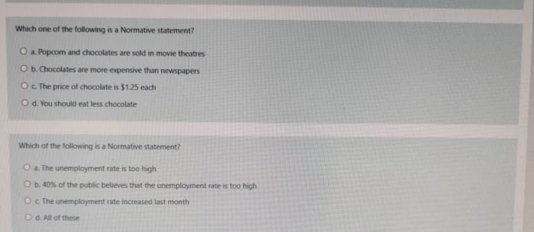 Which one of the following is a Normative statement?
O a. Popcom and chocolates are sold in movie theatres
O b. Chocolates are more expensive than newspapers
Oc The price of chocolate is $1.25 each
Od. You should eat less chocolate
Which of the following is a Normative statement?
O a. The unemployment rate is too high
O b. 40% of the public believes that the unemployment rate is too high
Oc The unemployment rate increased last month
Od. All of these
