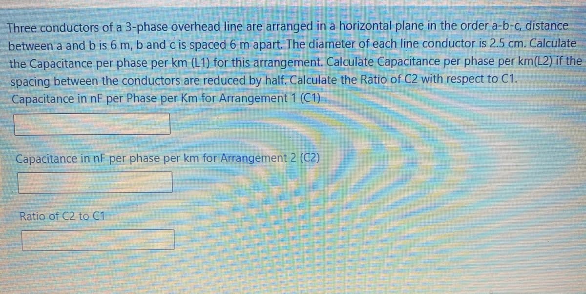 Three conductors of a 3-phase overhead line are arranged in a horizontal plane in the order a-b-c, distance
between a and b is 6 m, b and c is spaced 6 m apart. The diameter of each line conductor is 2.5 cm. Calculate
the Capacitance per phase per km (L1) for this arrangement. Calculate Capacitance per phase per km(L2) if the
spacing between the conductors are reduced by half. Calculate the Ratio of C2 with respect to C1.
Capacitance in nF per Phase per Km for Arrangement 1 (C1)
Capacitance in nF per phase per km for Arrangement 2 (C2)
Ratio of C2 to C1
