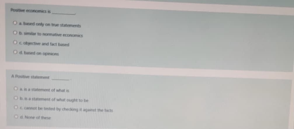 Positive economics is
Oa based only on true statements
Ob. similar to normative economics
O cobjective and fact based
Od. based on opinions
A Positive statement
Oa is a statement of what is
Obsastaterment of what ought to be
Oc cannot be tested by checking it against the tacts
Od None of these
