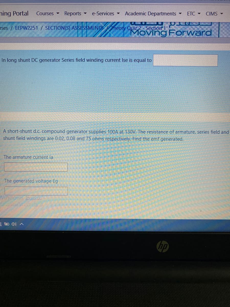 ning Portal
Reports -
Academic Departments
Courses -
e-Services
ETC -
CIMS -
rses / EEPW2251 / SECTION(S) ASSESSMENTS Theory Quiz 2 - Seçtion 1
MOving Forward
In long shunt DC generator Series field winding current Ise is equal to
A short-shunt d.c. compound generator supplies 100A at 130V. The resistance of armature, series field and
shunt field windings are 0.02, 0.08 and 75 ohms respectively. Find the emf generated.
The armature current la
The generated voltage Eg
Windows bto
hp
