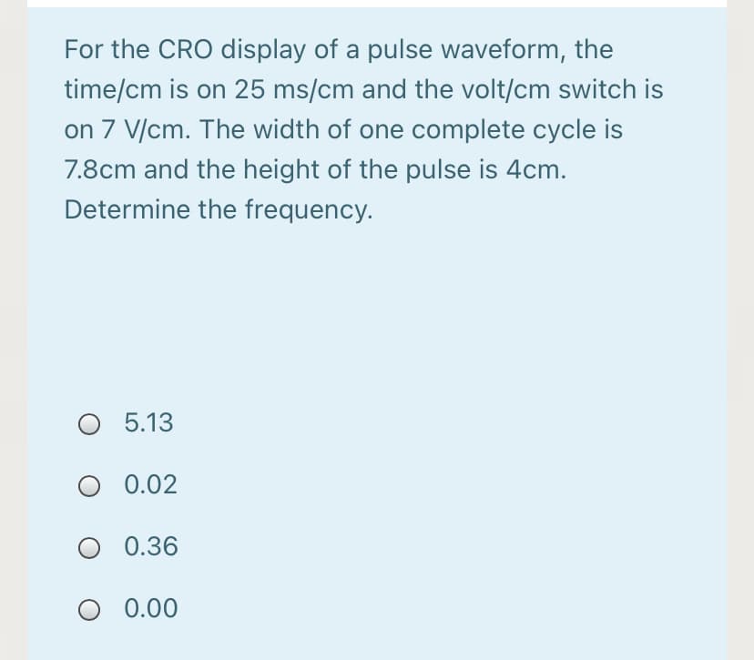 For the CRO display of a pulse waveform, the
time/cm is on 25 ms/cm and the volt/cm switch is
on 7 V/cm. The width of one complete cycle is
7.8cm and the height of the pulse is 4cm.
Determine the frequency.
O 5.13
O 0.02
O 0.36
0.00
