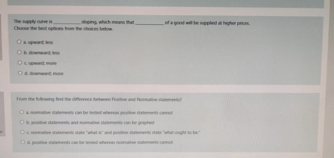 The supply curve is
Choose the best options from the choices below.
sloping, which means that
of a good will be supplied at higher prices.
O a. upward; less
O b. downward; less
Oc upward; more
O d. downward; more
From the following find the difference between Positive and Normative statements?
O a. normative statements can be tested whereas positive statements cannot
O b. positive statements and normative statements can be graphed
Oc normative statements state "what is" and positive statements state "what ought to be."
Od. positive statements can be tested whereas normative statements cannot
