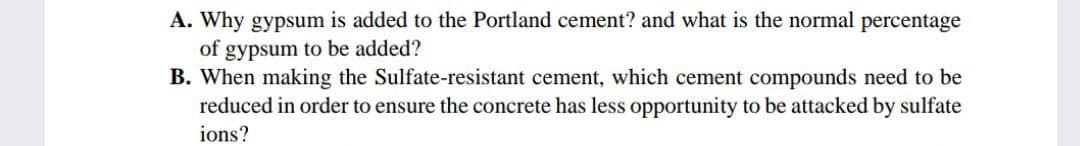 A. Why gypsum is added to the Portland cement? and what is the normal percentage
of gypsum to be added?
B. When making the Sulfate-resistant cement, which cement compounds need to be
reduced in order to ensure the concrete has less opportunity to be attacked by sulfate
ions?
