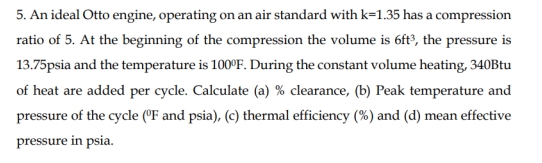 5. An ideal Otto engine, operating on an air standard with k=1.35 has a compression
ratio of 5. At the beginning of the compression the volume is 6ft?, the pressure is
13.75psia and the temperature is 100°F. During the constant volume heating, 340Btu
of heat are added per cycle. Calculate (a) % clearance, (b) Peak temperature and
pressure of the cycle (°F and psia), (c) thermal efficiency (%) and (d) mean effective
pressure in psia.
