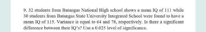 9. 32 students from Batangas National High school shows a mean IQ of 111 while
30 students from Batangas State University Integrated School were found to have a
mean IQ of 115. Variance is equal to 64 and 78, respectively. Is there a significant
difference between their IQ's? Use a 0.025 level of significance.
