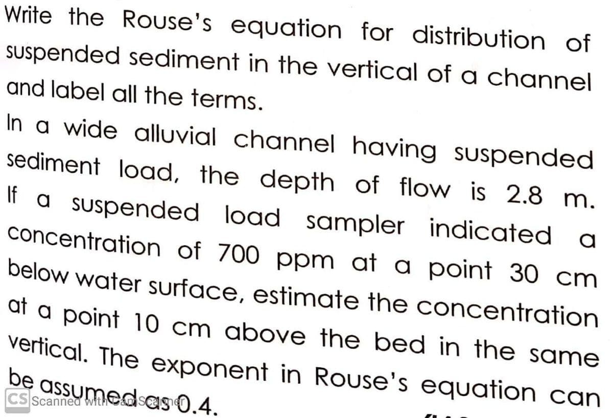 Write the Rouse's equation for distribution of
Suspended sediment in the vertical of a channel
and label all the terms.
In a wide alluvial channel having suspended
sediment load, the depth of flow is 2.8 m.
If a suspended load sampler indicated
concentration of 700 ppm at a point 30 cm
below water surface, estimate the concentration
at a point 10 cm above the bed in the same
vertical. The exponent in Rouse's equation can
be assumedsas 0.4.
CS Scanned witA
