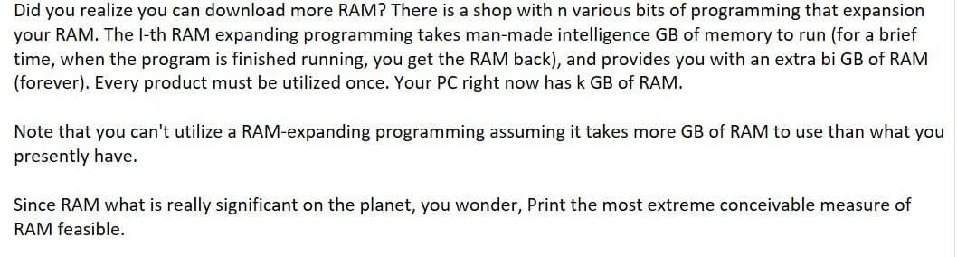 Did you realize you can download more RAM? There is a shop with n various bits of programming that expansion
your RAM. The l-th RAM expanding programming takes man-made intelligence GB of memory to run (for a brief
time, when the program is finished running, you get the RAM back), and provides you with an extra bi GB of RAM
(forever). Every product must be utilized once. Your PC right now has k GB of RAM.
Note that you can't utilize a RAM-expanding programming assuming it takes more GB of RAM to use than what you
presently have.
Since RAM what is really significant on the planet, you wonder, Print the most extreme conceivable measure of
RAM feasible.
