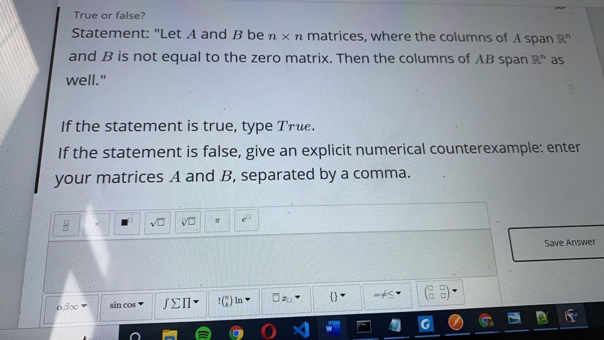 SKIP
True or false?
Statement: "Let A and B be n x n matrices, where the columns of A span R"
and B is not equal to the zero matrix. Then the columns of AB span IR" as
well."
If the statement is true, type True.
If the statement is false, give an explicit numerical counterexample: enter
your matrices A and B, separated by a comma.
吕
Save Answer
SEII-
In
{}
aBoo
sin cos v
