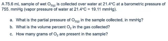 A 75.6 mL sample of wet O2g) is collected over water at 21.4°C at a barometric pressure of
755. mmHg (vapor pressure of water at 21.4°C = 19.11 mmHg).
a. What is the partial pressure of O29) in the sample collected, in mmHg?
b. What is the volume percent O, in the gas collected?
c. How many grams of O, are present in the sample?
