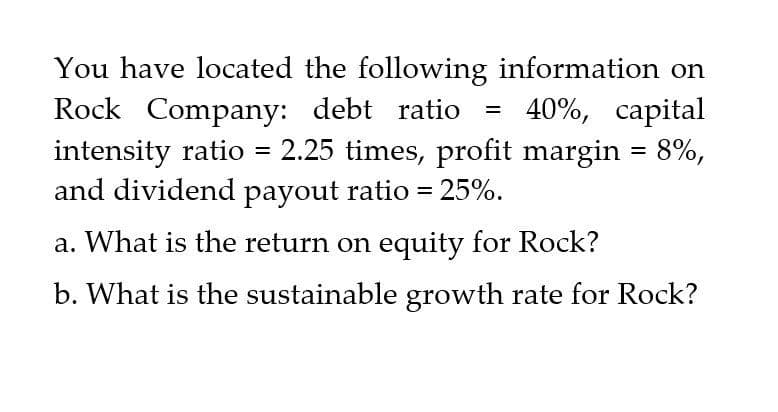 You have located the following information on
Rock Company: debt ratio
=
40%, capital
intensity ratio = 2.25 times, profit margin = 8%,
and dividend payout ratio = 25%.
a. What is the return on equity for Rock?
b. What is the sustainable growth rate for Rock?