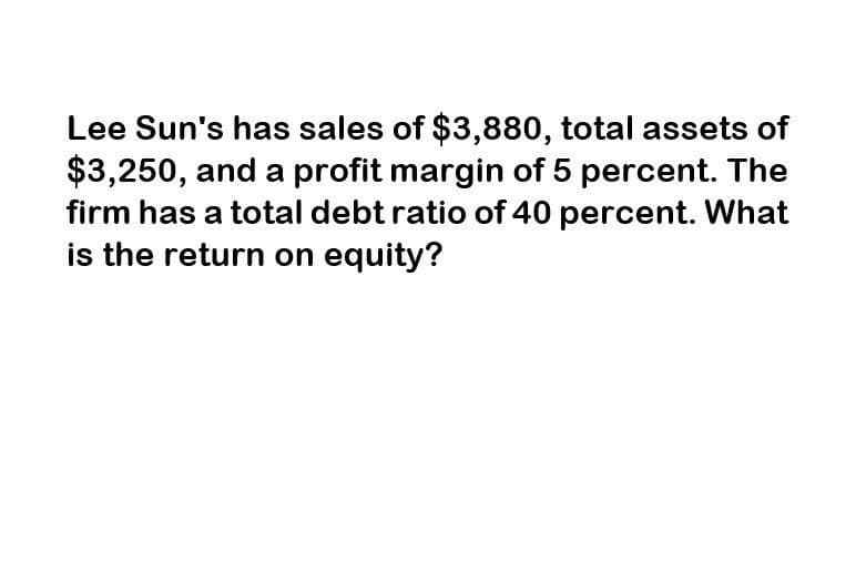 Lee Sun's has sales of $3,880, total assets of
$3,250, and a profit margin of 5 percent. The
firm has a total debt ratio of 40 percent. What
is the return on equity?