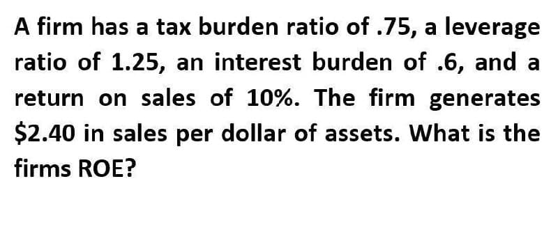 A firm has a tax burden ratio of .75, a leverage
ratio of 1.25, an interest burden of .6, and a
return on sales of 10%. The firm generates
$2.40 in sales per dollar of assets. What is the
firms ROE?