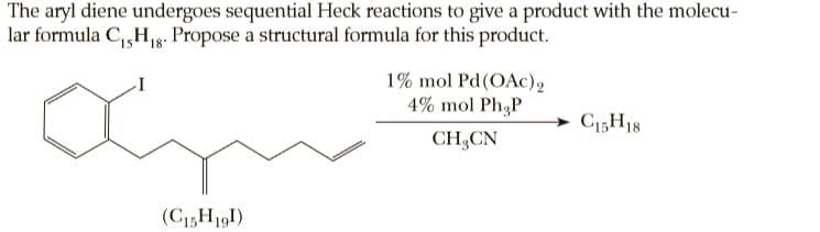 The aryl diene undergoes sequential Heck reactions to give a product with the molecu-
lar formula C, Hg. Propose a structural formula for this product.
15
1% mol Pd(OAc)2
4% mol Ph3P
C15H18
CH,CN
(CH191)
