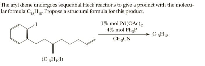 The aryl diene undergoes sequential Heck reactions to give a product with the molecu-
lar formula C,Hg. Propose a structural formula for this product.
18"
1% mol Pd(OAc)2
4% mol PhgP
C3H18
CH,CN
(C13H191)
