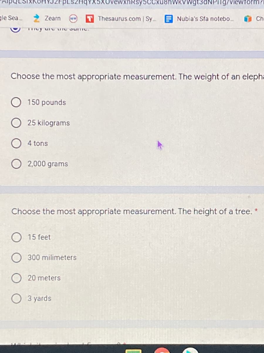 PLSZHqYX5XovewxnRsy5CCxu8hWkVWgt3dNPIlg/viewform?
gle Sea.
Zearn
Thesaurus.com | Sy...
Nubia's Sfa notebo..
Ch
mcy u C TIC 3umc.
Choose the most appropriate measurement. The weight of an elepha
150 pounds
25 kilograms
4 tons
2,000 grams
Choose the most appropriate measurement. The height of a tree.
15 feet
milimeters
20 meters
3 yards
