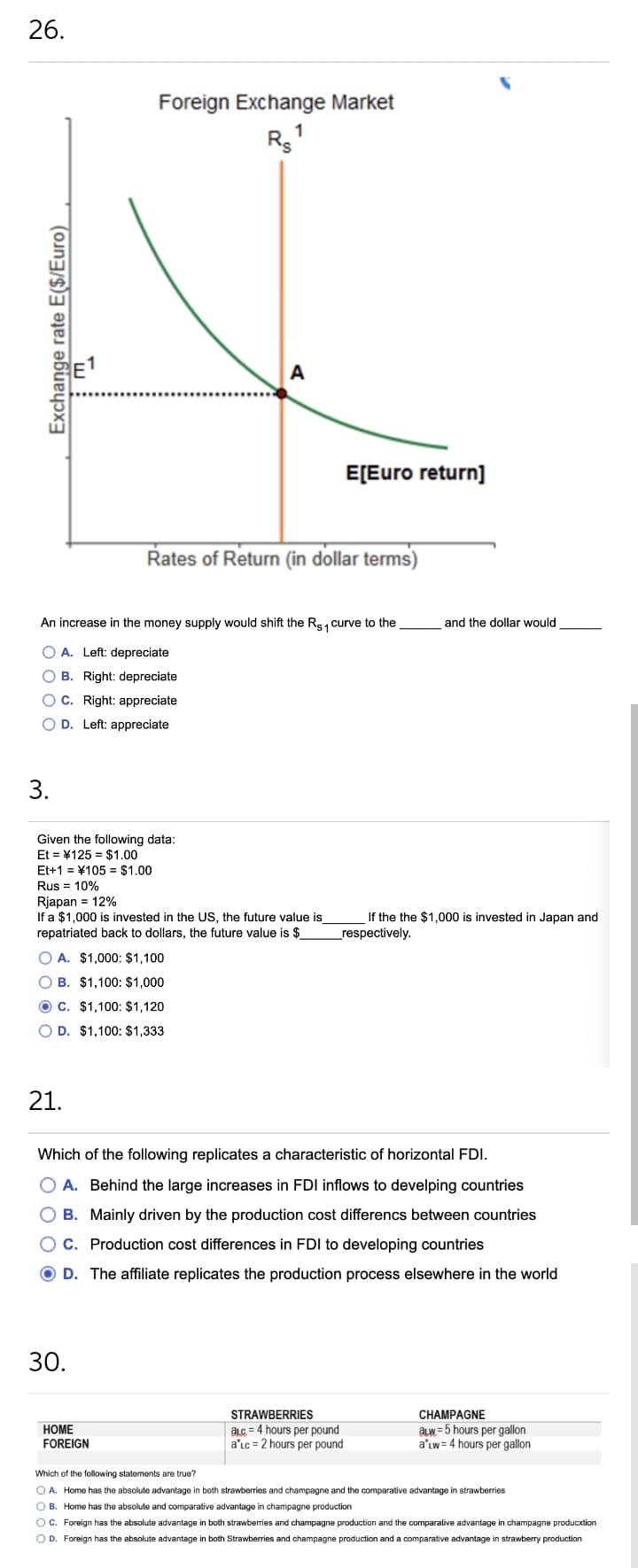 26.
Foreign Exchange Market
1
A
E[Euro return]
Rates of Return (in dollar terms)
An increase in the money supply would shift the Rs1 curve to the
and the dollar would
O A. Left: depreciate
O B. Right: depreciate
O C. Right: appreciate
O D. Left: appreciate
3.
Given the following data:
Et = ¥125 = $1.00
Et+1 = ¥105 = $1.00
Rus = 10%
Rjapan = 12%
If a $1,000 is invested in the US, the future value is
repatriated back to dollars, the future value is $
If the the $1.000 is invested in Japan and
_respectively.
O A. $1,000: $1,100
O B. $1,100: $1,000
O C. $1,100: $1,120
O D. $1,100: $1,333
21.
Which of the following replicates a characteristic of horizontal FDI.
O A. Behind the large increases in FDI inflows to develping countries
O B. Mainly driven by the production cost differencs between countries
C. Production cost differences in FDI to developing countries
O D. The affiliate replicates the production process elsewhere in the world
30.
STRAWBERRIES
CHAMPAGNE
aLc = 4 hours per pound
a'Lc = 2 hours per pound
aLW =5 hours per gallon
a'Lw= 4 hours per gallon
НОМE
FOREIGN
Which of the following statements are true?
O A. Home has the absolute advantage in both strawberries and champagne and the comparative advantage in strawberries
O B. Home has the absolute and comparative advantage in champagne production
Oc. Foreign has the absolute advantage in both strawberries and champagne production and the comparative advantage in champagne producxtion
O D. Foreign has the absolute advantage in both Strawberries and champagne production and a comparative advantage in strawberry production
Exchange rate E($/Euro)
