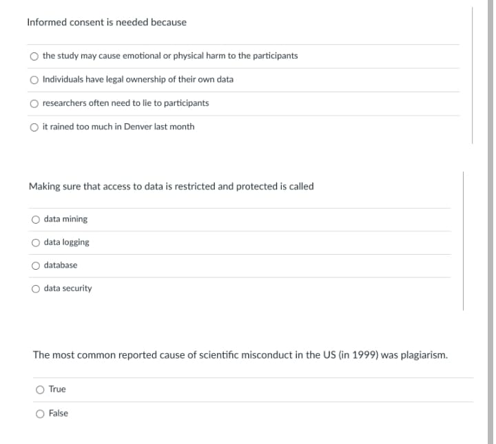 Informed consent is needed because
the study may cause emotional or physical harm to the participants
Individuals have legal ownership of their own data
researchers often need to lie to participants
it rained too much in Denver last month
Making sure that access to data is restricted and protected is called
data mining
data logging
database
O data security
The most common reported cause of scientific misconduct in the US (in 1999) was plagiarism.
True
O False
